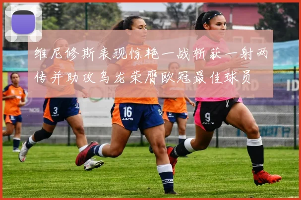 维尼修斯表现惊艳一战斩获一射两传并助攻乌龙荣膺欧冠最佳球员
