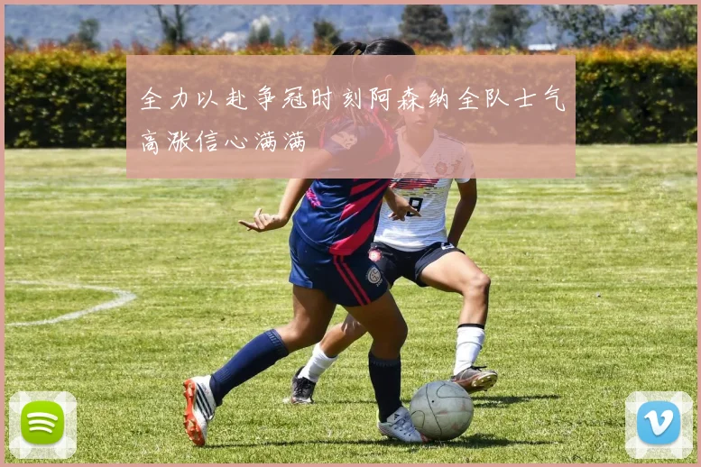全力以赴争冠时刻阿森纳全队士气高涨信心满满