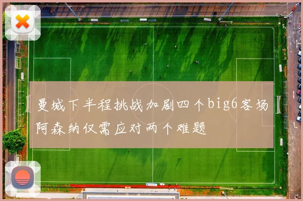 曼城下半程挑战加剧四个big6客场阿森纳仅需应对两个难题