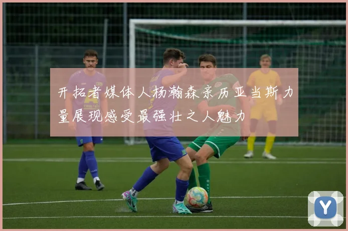 开拓者媒体人杨瀚森亲历亚当斯力量展现感受最强壮之人魅力