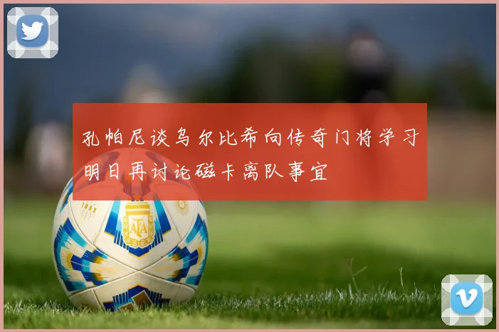 孔帕尼谈乌尔比希向传奇门将学习明日再讨论磁卡离队事宜