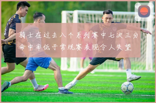 骑士在过去八个系列赛中七次三分命中率低于常规赛表现令人失望