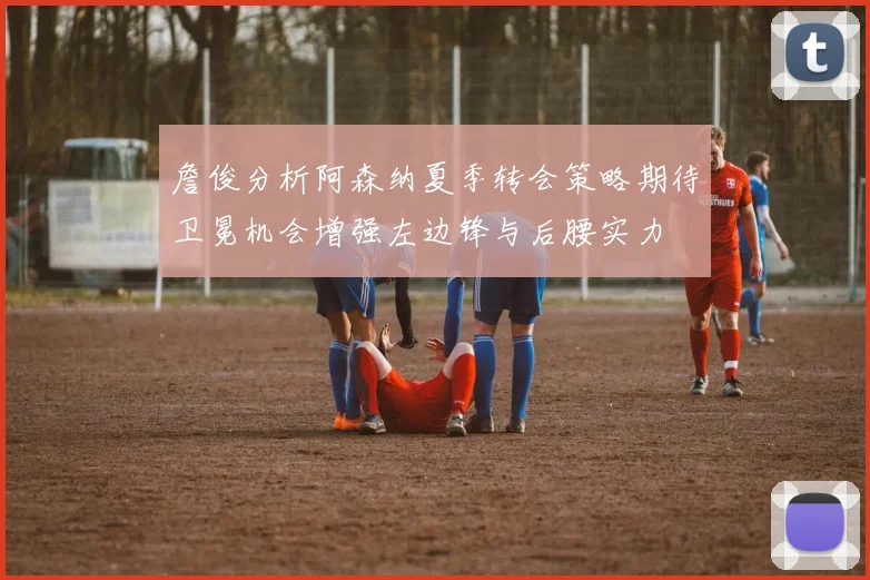 詹俊分析阿森纳夏季转会策略期待卫冕机会增强左边锋与后腰实力