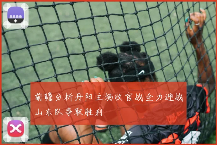 前瞻分析丹阳主场收官战全力迎战山东队争取胜利