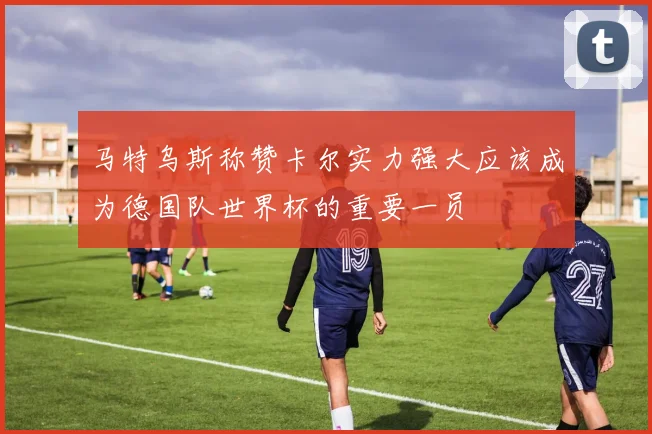 马特乌斯称赞卡尔实力强大应该成为德国队世界杯的重要一员