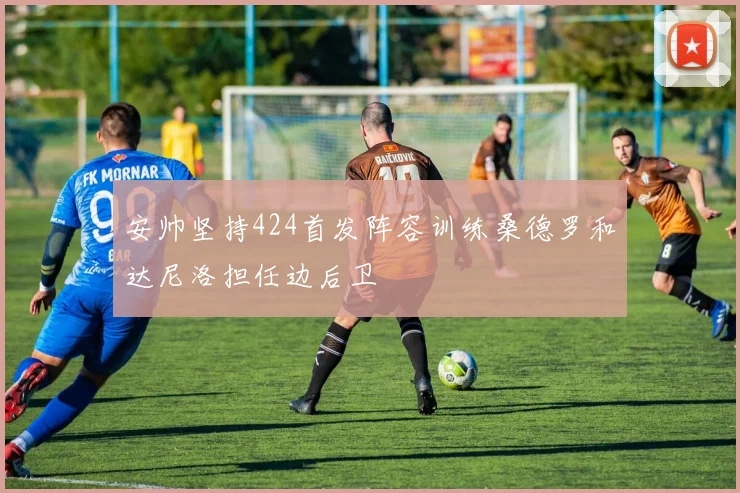 安帅坚持424首发阵容训练桑德罗和达尼洛担任边后卫