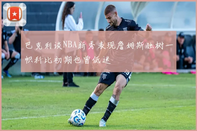 巴克利谈NBA新秀表现詹姆斯独树一帜科比初期也曾低迷