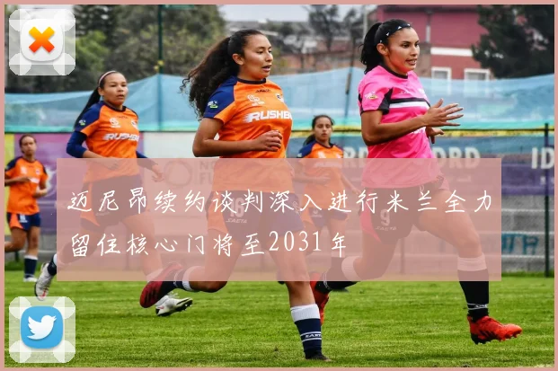 迈尼昂续约谈判深入进行米兰全力留住核心门将至2031年