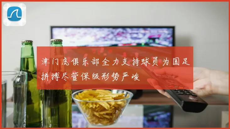 津门虎俱乐部全力支持球员为国足拼搏尽管保级形势严峻