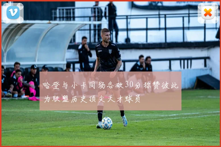 哈登与小卡同场各砍30分称赞彼此为联盟历史顶尖天才球员