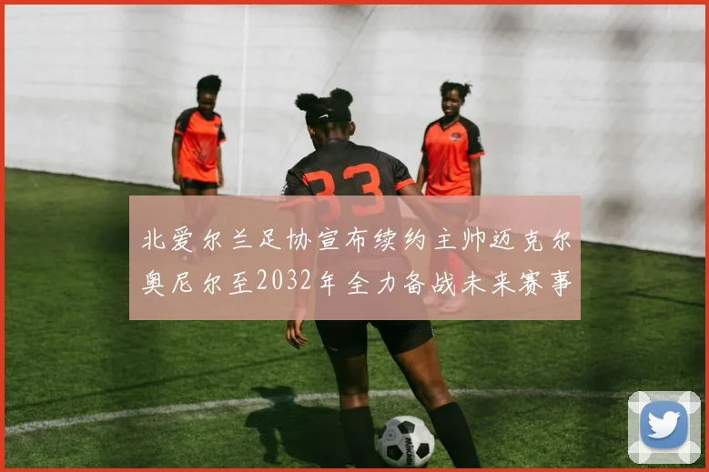 北爱尔兰足协宣布续约主帅迈克尔奥尼尔至2032年全力备战未来赛事