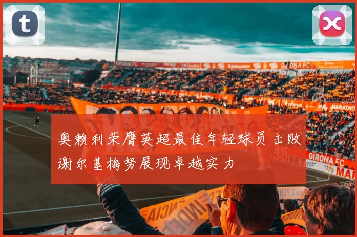 奥赖利荣膺英超最佳年轻球员击败谢尔基梅努展现卓越实力